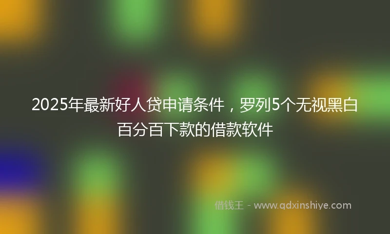2025年最新好人贷申请条件，罗列5个无视黑白百分百下款的借款软件