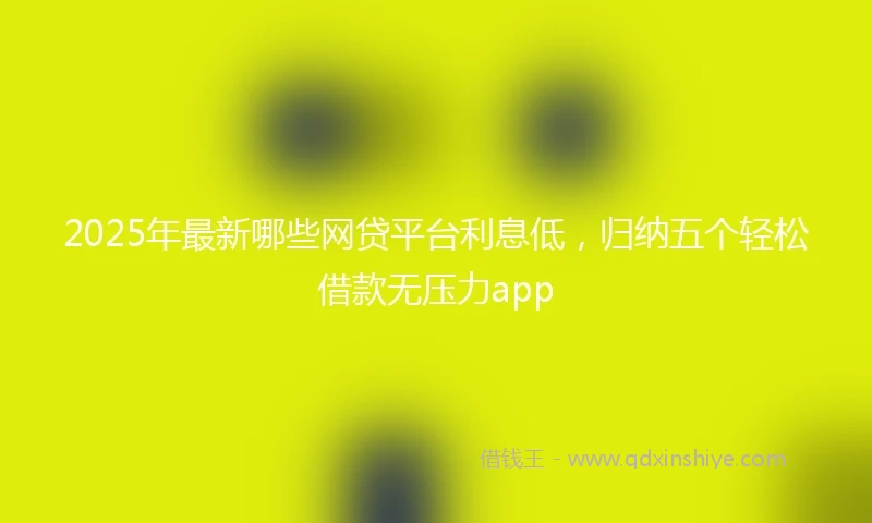 2025年最新哪些网贷平台利息低，归纳五个轻松借款无压力app