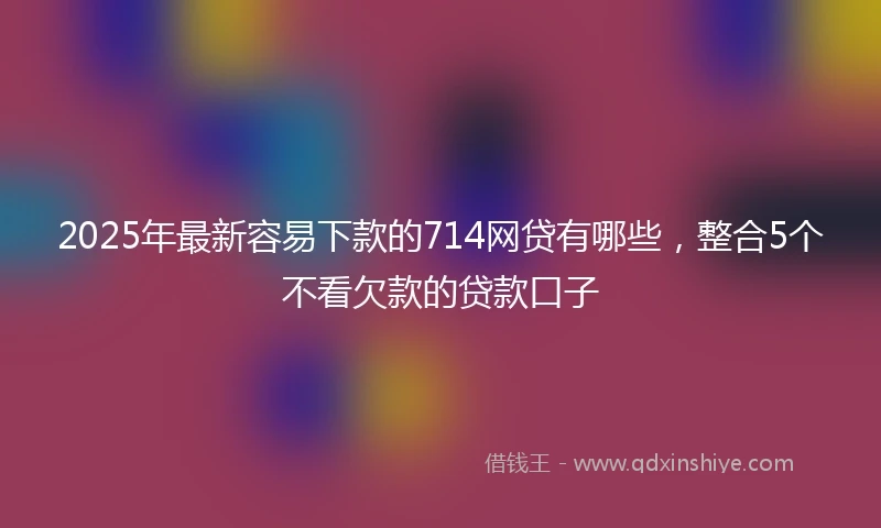 2025年最新容易下款的714网贷有哪些，整合5个不看欠款的贷款口子