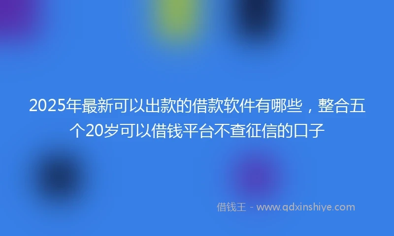 2025年最新可以出款的借款软件有哪些，整合五个20岁可以借钱平台不查征信的口子