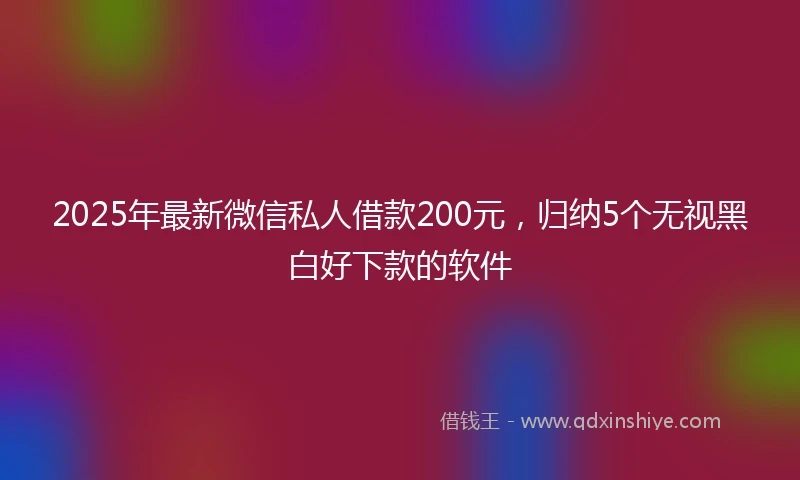 2025年最新微信私人借款200元，归纳5个无视黑白好下款的软件