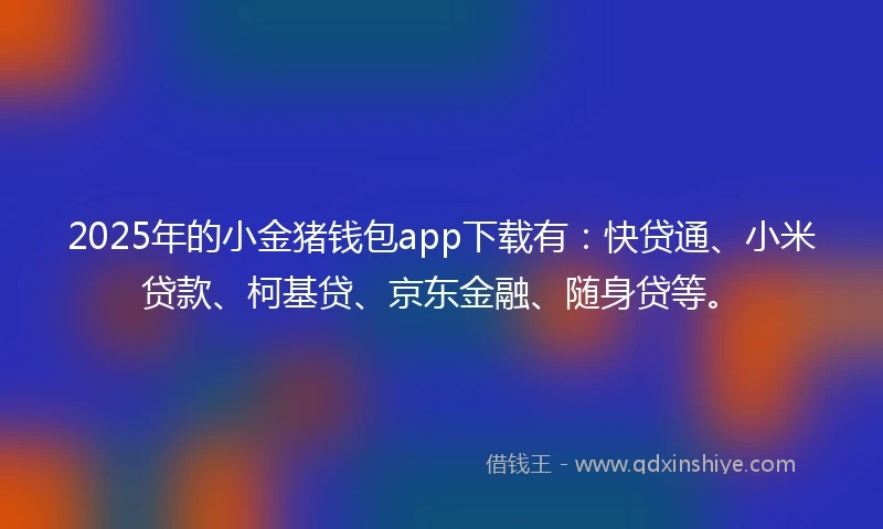 2025年的小金猪钱包app下载有：快贷通、小米贷款、柯基贷、京东金融、随身贷等。