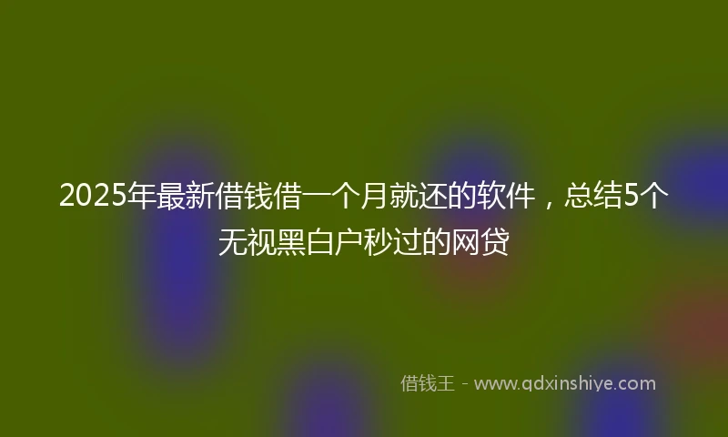 2025年最新借钱借一个月就还的软件，总结5个无视黑白户秒过的网贷