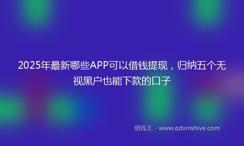 2025年最新哪些APP可以借钱提现，归纳五个无视黑户也能下款的口子