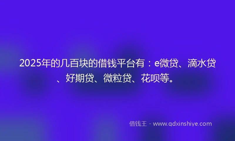 2025年的几百块的借钱平台有：e微贷、滴水贷、好期贷、微粒贷、花呗等。