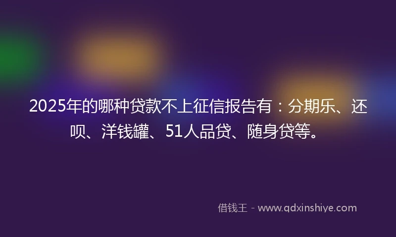 2025年的哪种贷款不上征信报告有：分期乐、还呗、洋钱罐、51人品贷、随身贷等。