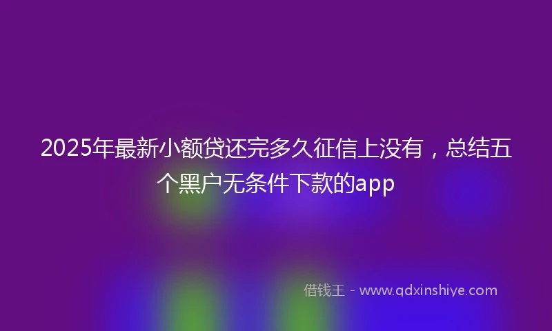 2025年最新小额贷还完多久征信上没有，总结五个黑户无条件下款的app