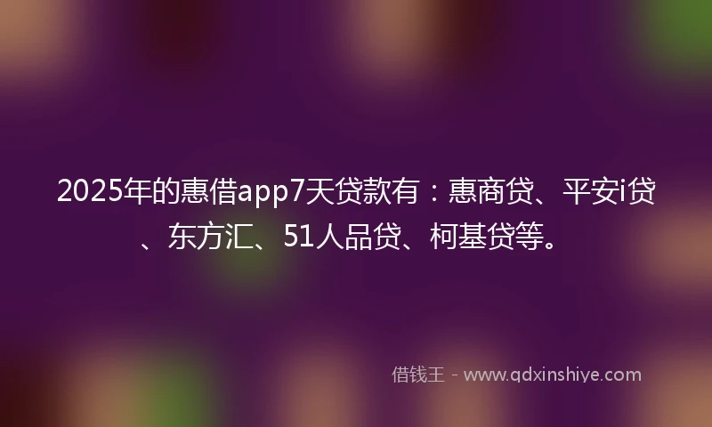 2025年的惠借app7天贷款有：惠商贷、平安i贷、东方汇、51人品贷、柯基贷等。
