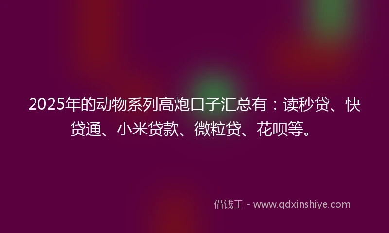 2025年的动物系列高炮口子汇总有：读秒贷、快贷通、小米贷款、微粒贷、花呗等。