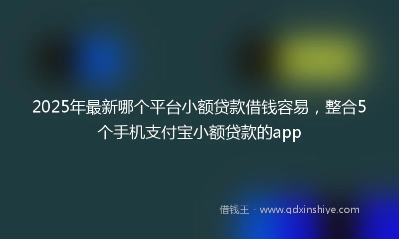 2025年最新哪个平台小额贷款借钱容易，整合5个手机支付宝小额贷款的app