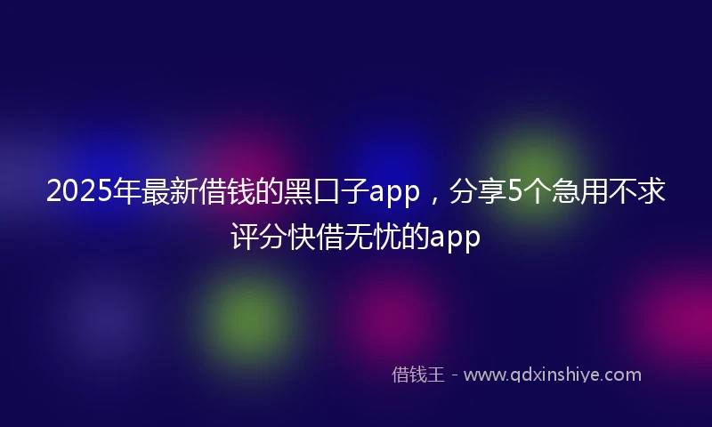 2025年最新借钱的黑口子app，分享5个急用不求评分快借无忧的app