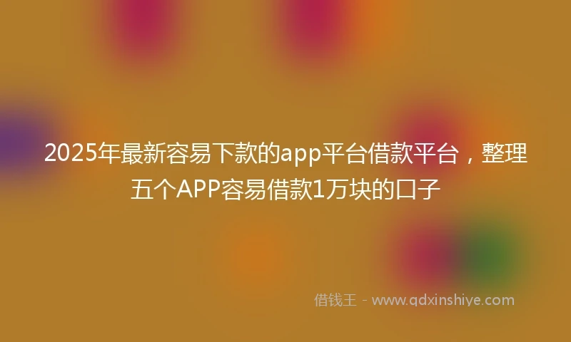 2025年最新容易下款的app平台借款平台，整理五个APP容易借款1万块的口子