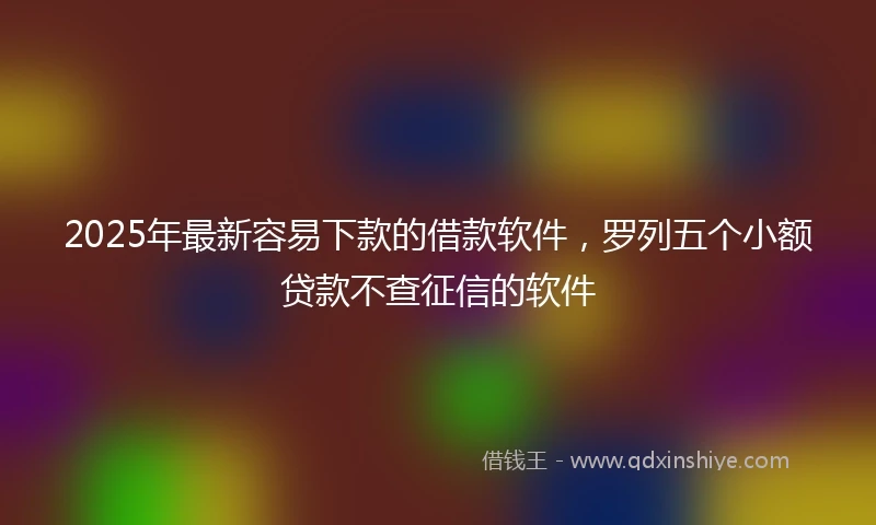 2025年最新容易下款的借款软件，罗列五个小额贷款不查征信的软件
