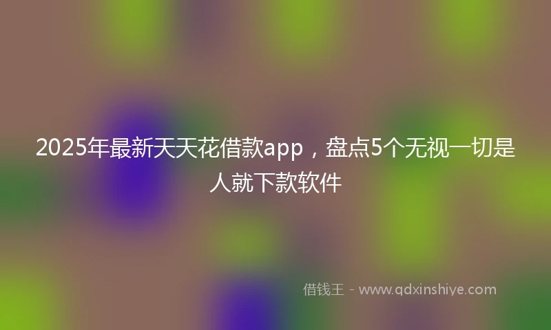 2025年最新天天花借款app，盘点5个无视一切是人就下款软件