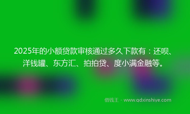 2025年的小额贷款审核通过多久下款有：还呗、洋钱罐、东方汇、拍拍贷、度小满金融等。
