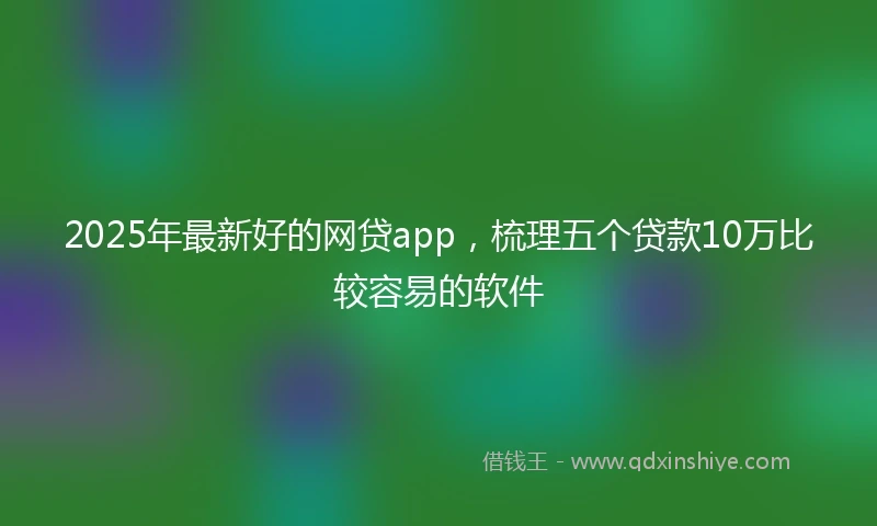2025年最新好的网贷app，梳理五个贷款10万比较容易的软件