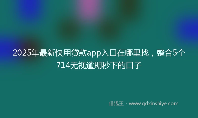 2025年最新快用贷款app入口在哪里找，整合5个714无视逾期秒下的口子