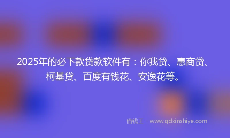 2025年的必下款贷款软件有：你我贷、惠商贷、柯基贷、百度有钱花、安逸花等。