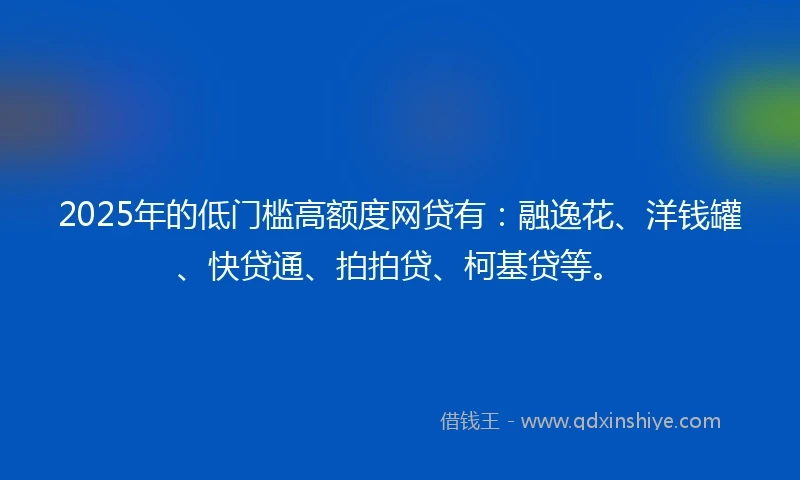 2025年的低门槛高额度网贷有：融逸花、洋钱罐、快贷通、拍拍贷、柯基贷等。