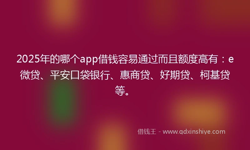 2025年的哪个app借钱容易通过而且额度高有：e微贷、平安口袋银行、惠商贷、好期贷、柯基贷等。