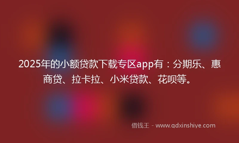 2025年的小额贷款下载专区app有：分期乐、惠商贷、拉卡拉、小米贷款、花呗等。