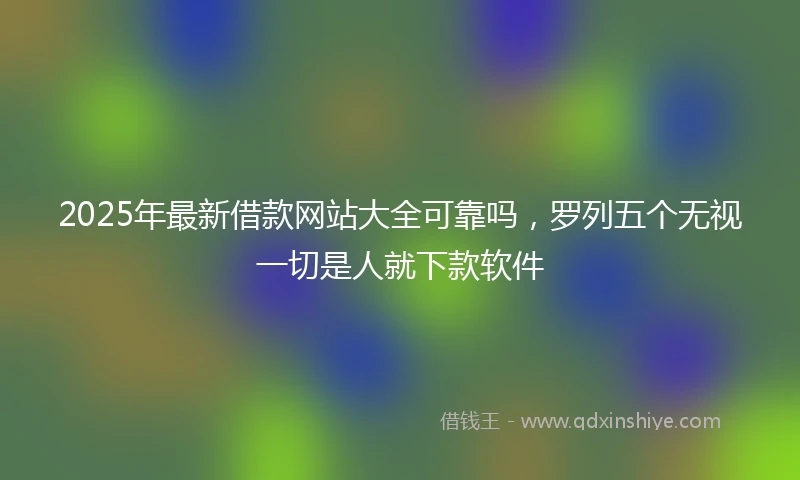 2025年最新借款网站大全可靠吗，罗列五个无视一切是人就下款软件