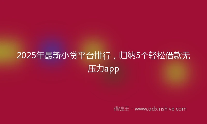 2025年最新小贷平台排行，归纳5个轻松借款无压力app