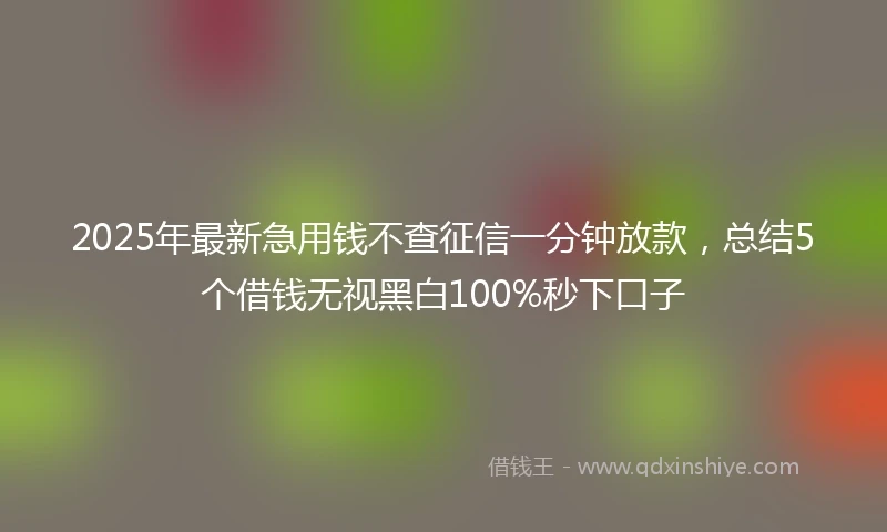 2025年最新急用钱不查征信一分钟放款，总结5个借钱无视黑白100%秒下口子