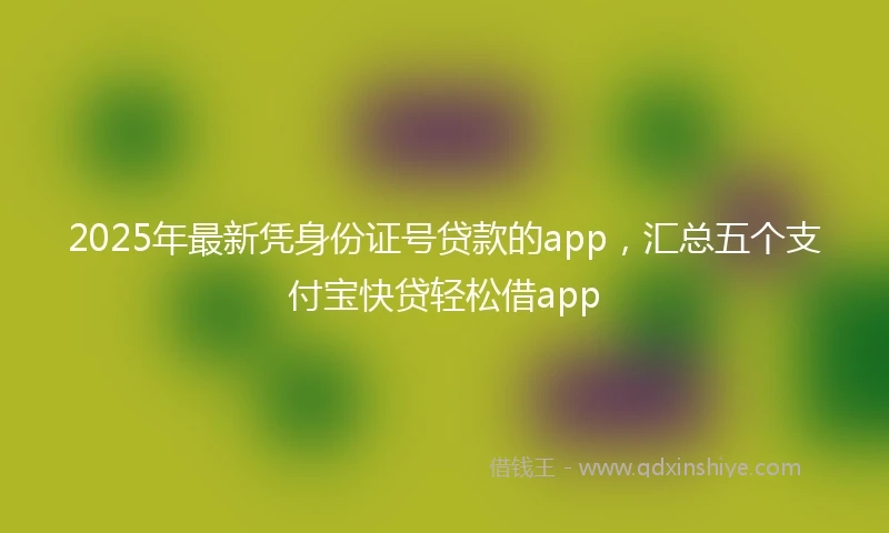 2025年最新凭身份证号贷款的app，汇总五个支付宝快贷轻松借app