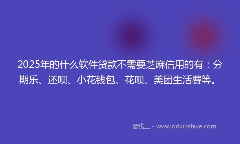 2025年的什么软件贷款不需要芝麻信用的有：分期乐、还呗、小花钱包、花呗、美团生活费等。