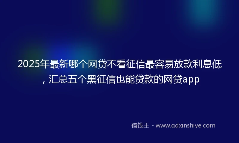 2025年最新哪个网贷不看征信最容易放款利息低，汇总五个黑征信也能贷款的网贷app
