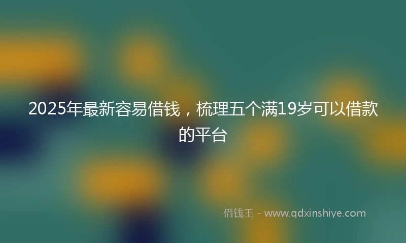 2025年最新容易借钱，梳理五个满19岁可以借款的平台