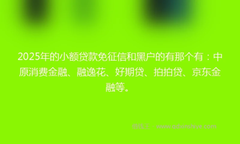 2025年的小额贷款免征信和黑户的有那个有：中原消费金融、融逸花、好期贷、拍拍贷、京东金融等。