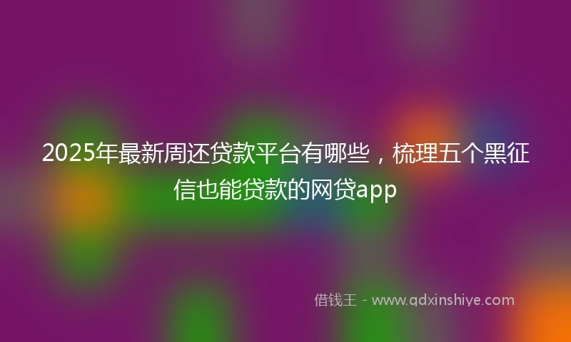 2025年最新周还贷款平台有哪些，梳理五个黑征信也能贷款的网贷app