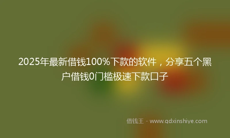 2025年最新借钱100%下款的软件，分享五个黑户借钱0门槛极速下款口子
