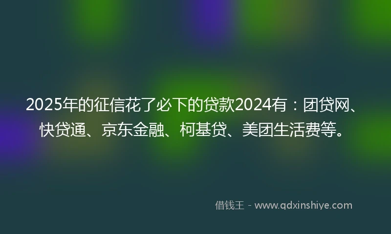 2025年的征信花了必下的贷款2024有：团贷网、快贷通、京东金融、柯基贷、美团生活费等。