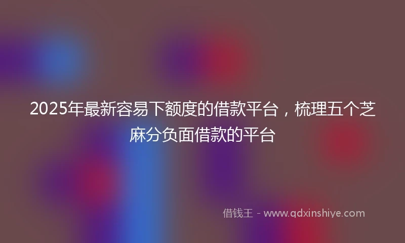 2025年最新容易下额度的借款平台，梳理五个芝麻分负面借款的平台