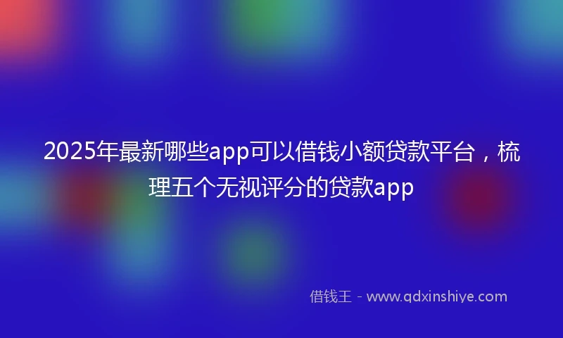 2025年最新哪些app可以借钱小额贷款平台，梳理五个无视评分的贷款app