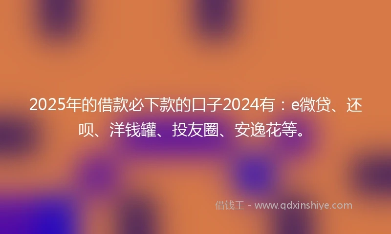 2025年的借款必下款的口子2024有：e微贷、还呗、洋钱罐、投友圈、安逸花等。