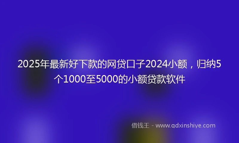 2025年最新好下款的网贷口子2024小额，归纳5个1000至5000的小额贷款软件