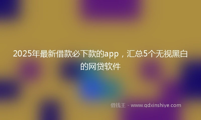2025年最新借款必下款的app，汇总5个无视黑白的网贷软件