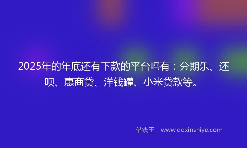 2025年的年底还有下款的平台吗有：分期乐、还呗、惠商贷、洋钱罐、小米贷款等。