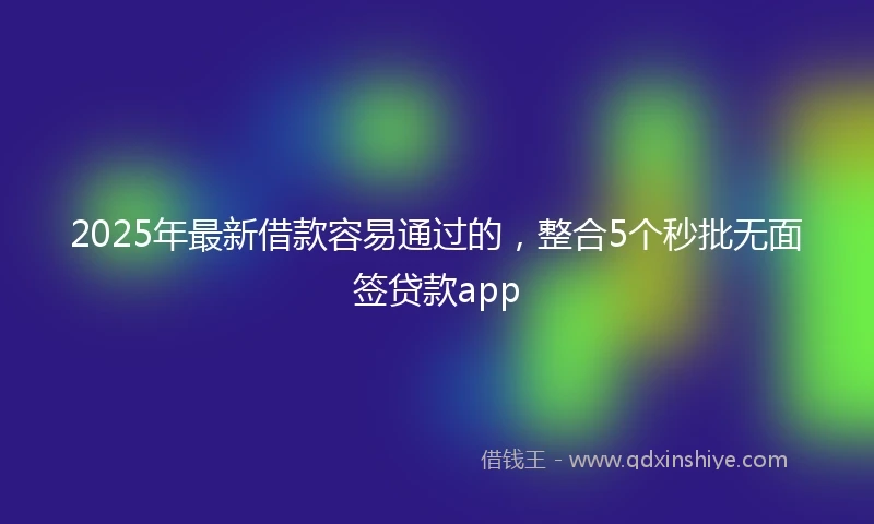 2025年最新借款容易通过的，整合5个秒批无面签贷款app