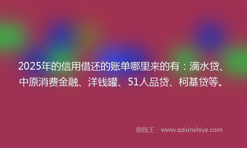 2025年的信用借还的账单哪里来的有：滴水贷、中原消费金融、洋钱罐、51人品贷、柯基贷等。