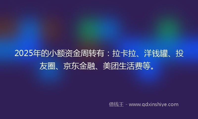 2025年的小额资金周转有：拉卡拉、洋钱罐、投友圈、京东金融、美团生活费等。