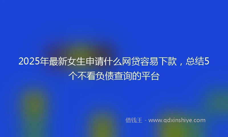 2025年最新女生申请什么网贷容易下款，总结5个不看负债查询的平台