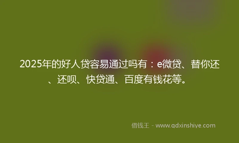 2025年的好人贷容易通过吗有：e微贷、替你还、还呗、快贷通、百度有钱花等。