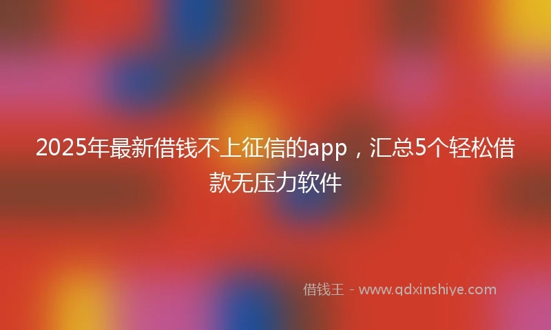 2025年最新借钱不上征信的app，汇总5个轻松借款无压力软件