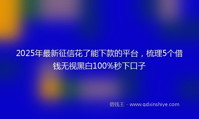 2025年最新征信花了能下款的平台，梳理5个借钱无视黑白100%秒下口子