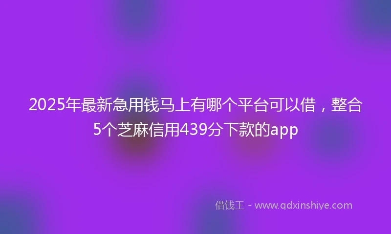 2025年最新急用钱马上有哪个平台可以借，整合5个芝麻信用439分下款的app